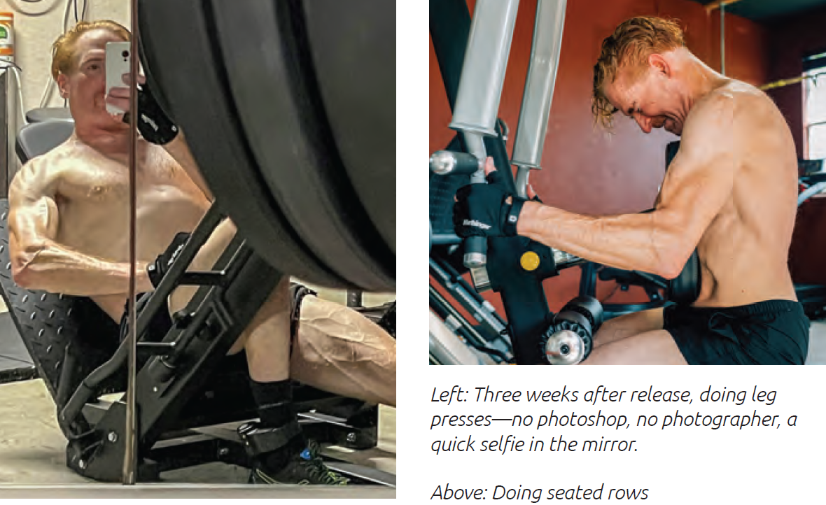 Left: Three weeks after release, doing leg presses—no photoshop, no photographer, a quick selfie in the mirror. Above: Doing seated rows